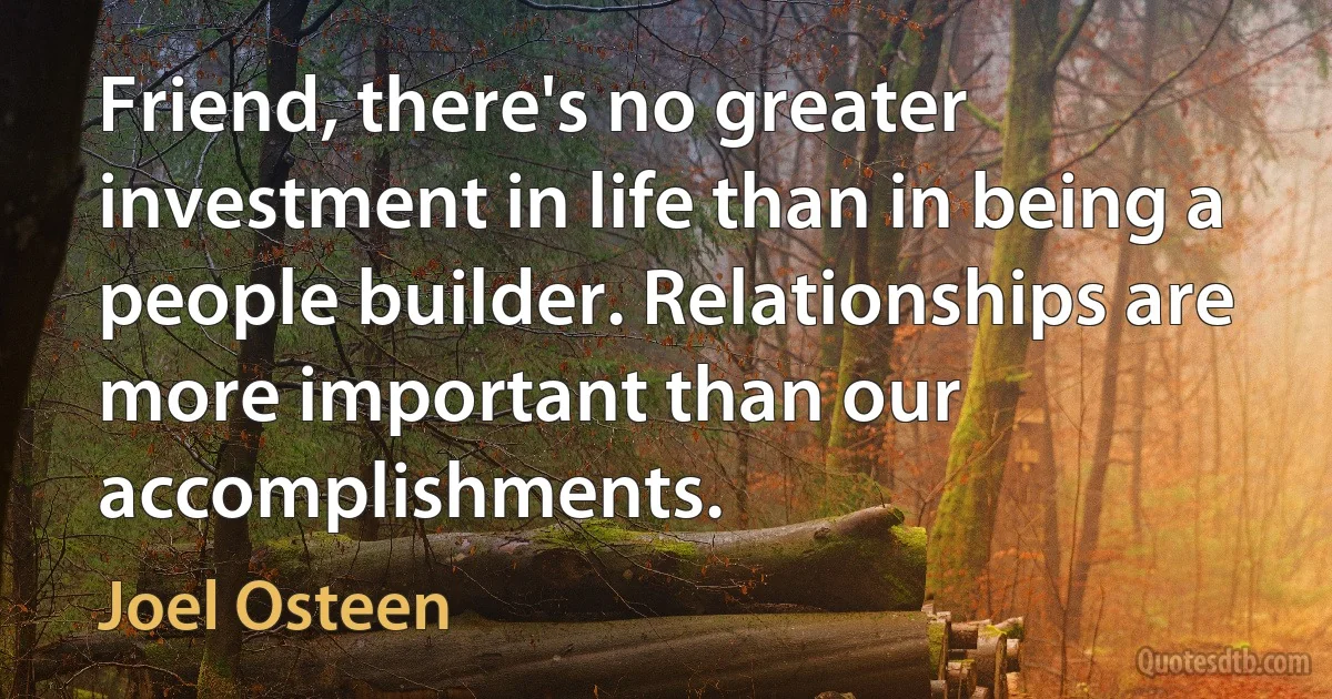 Friend, there's no greater investment in life than in being a people builder. Relationships are more important than our accomplishments. (Joel Osteen)