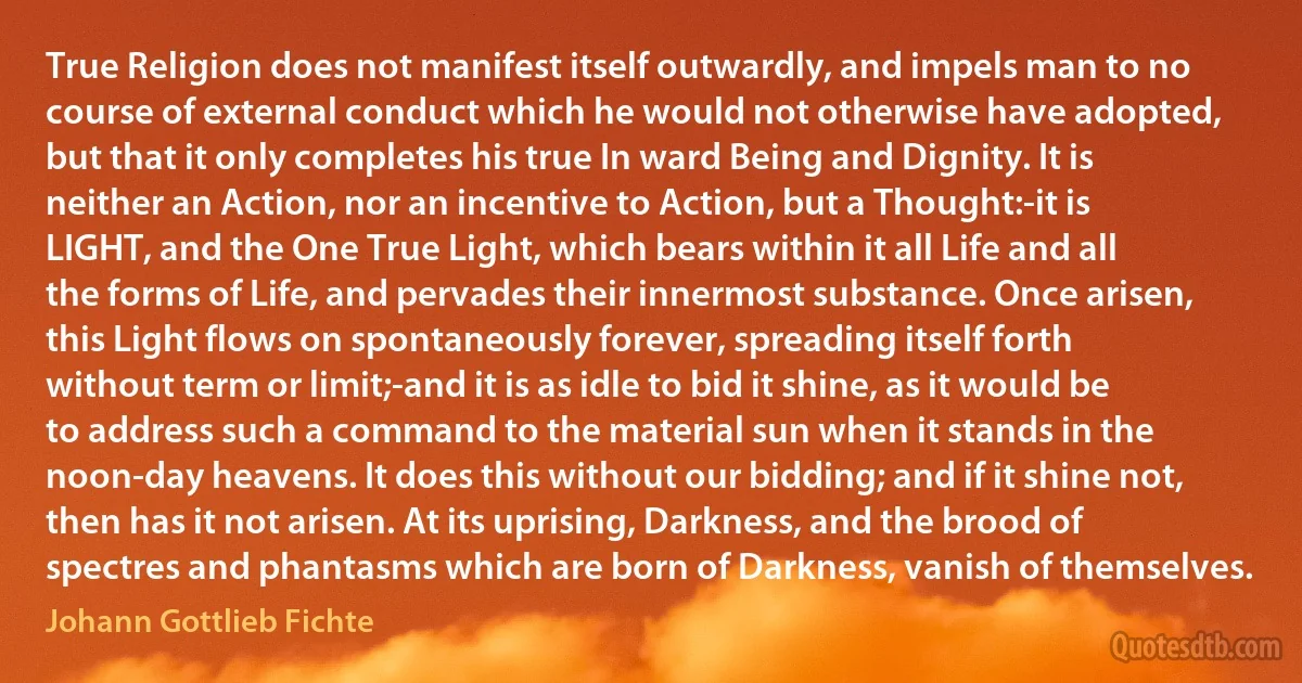 True Religion does not manifest itself outwardly, and impels man to no course of external conduct which he would not otherwise have adopted, but that it only completes his true In ward Being and Dignity. It is neither an Action, nor an incentive to Action, but a Thought:-it is LIGHT, and the One True Light, which bears within it all Life and all the forms of Life, and pervades their innermost substance. Once arisen, this Light flows on spontaneously forever, spreading itself forth without term or limit;-and it is as idle to bid it shine, as it would be to address such a command to the material sun when it stands in the noon-day heavens. It does this without our bidding; and if it shine not, then has it not arisen. At its uprising, Darkness, and the brood of spectres and phantasms which are born of Darkness, vanish of themselves. (Johann Gottlieb Fichte)