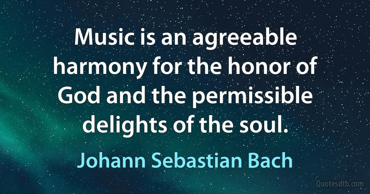 Music is an agreeable harmony for the honor of God and the permissible delights of the soul. (Johann Sebastian Bach)