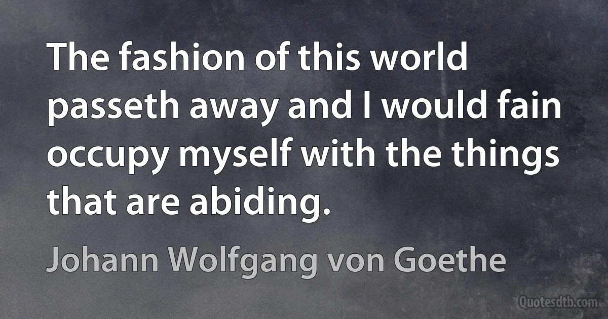 The fashion of this world passeth away and I would fain occupy myself with the things that are abiding. (Johann Wolfgang von Goethe)