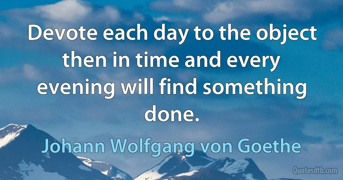 Devote each day to the object then in time and every evening will find something done. (Johann Wolfgang von Goethe)