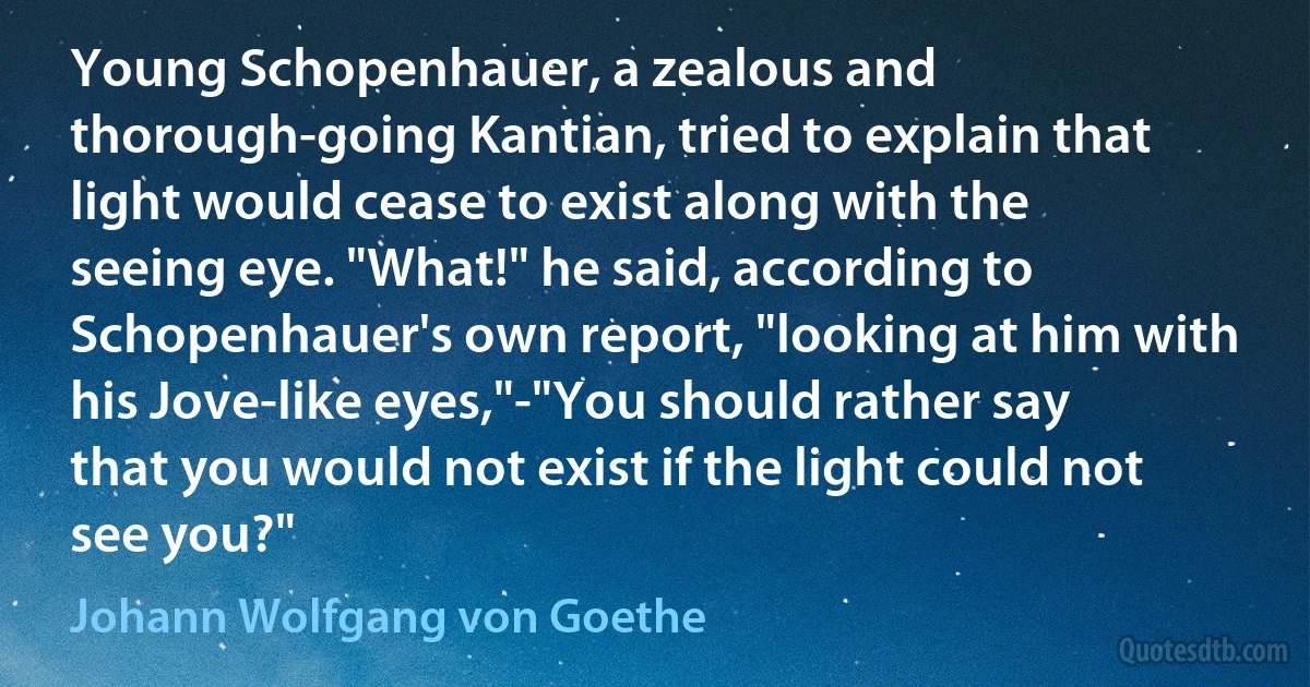 Young Schopenhauer, a zealous and thorough-going Kantian, tried to explain that light would cease to exist along with the seeing eye. "What!" he said, according to Schopenhauer's own report, "looking at him with his Jove-like eyes,"-"You should rather say that you would not exist if the light could not see you?" (Johann Wolfgang von Goethe)