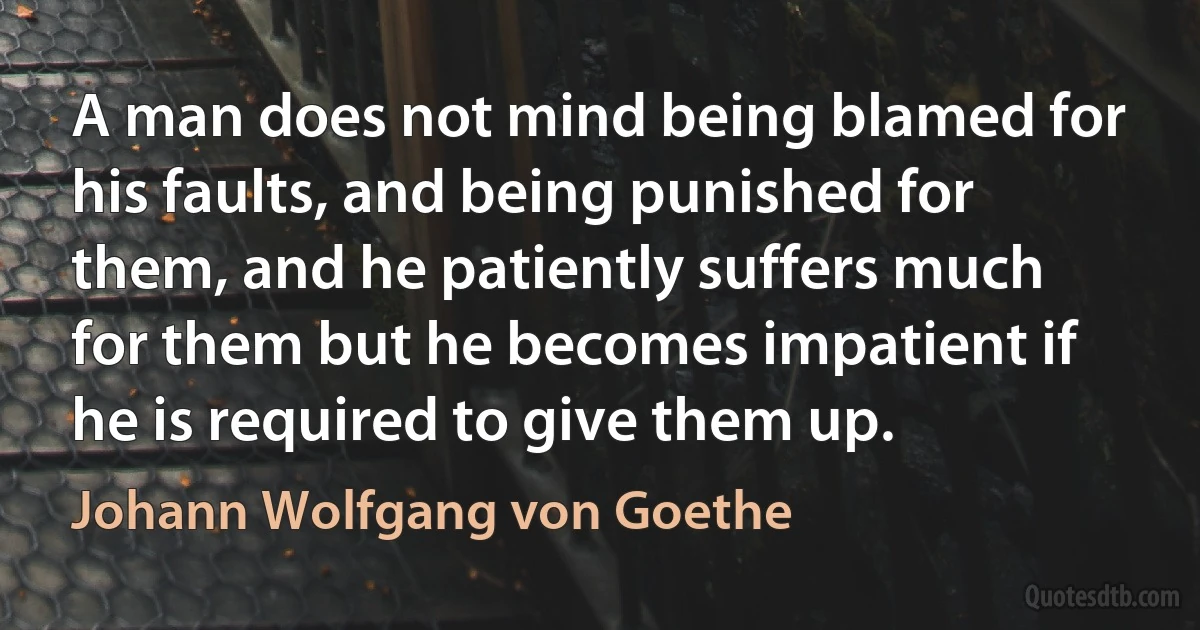 A man does not mind being blamed for his faults, and being punished for them, and he patiently suffers much for them but he becomes impatient if he is required to give them up. (Johann Wolfgang von Goethe)