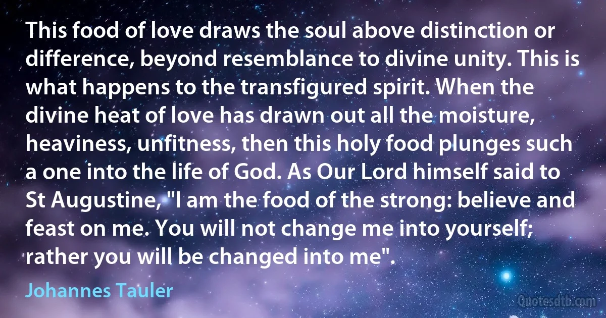 This food of love draws the soul above distinction or difference, beyond resemblance to divine unity. This is what happens to the transfigured spirit. When the divine heat of love has drawn out all the moisture, heaviness, unfitness, then this holy food plunges such a one into the life of God. As Our Lord himself said to St Augustine, "I am the food of the strong: believe and feast on me. You will not change me into yourself; rather you will be changed into me". (Johannes Tauler)