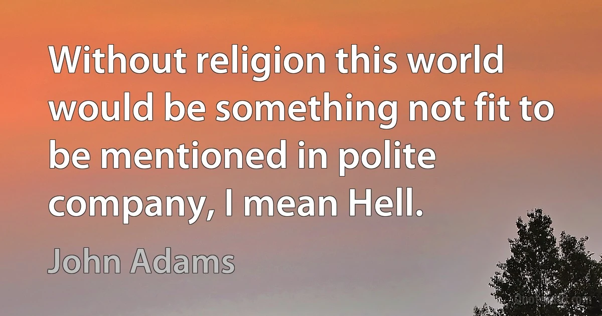 Without religion this world would be something not fit to be mentioned in polite company, I mean Hell. (John Adams)