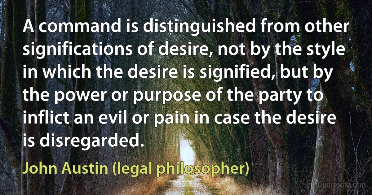 A command is distinguished from other significations of desire, not by the style in which the desire is signified, but by the power or purpose of the party to inflict an evil or pain in case the desire is disregarded. (John Austin (legal philosopher))