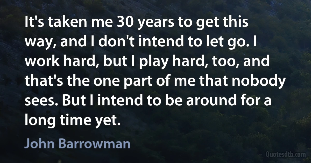 It's taken me 30 years to get this way, and I don't intend to let go. I work hard, but I play hard, too, and that's the one part of me that nobody sees. But I intend to be around for a long time yet. (John Barrowman)