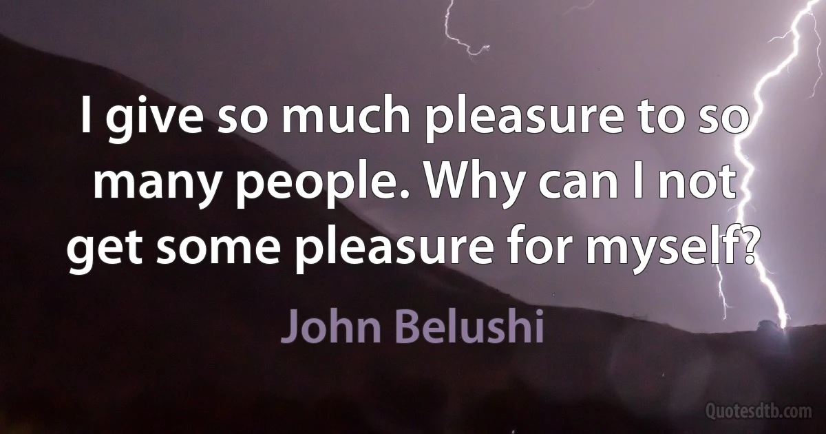 I give so much pleasure to so many people. Why can I not get some pleasure for myself? (John Belushi)