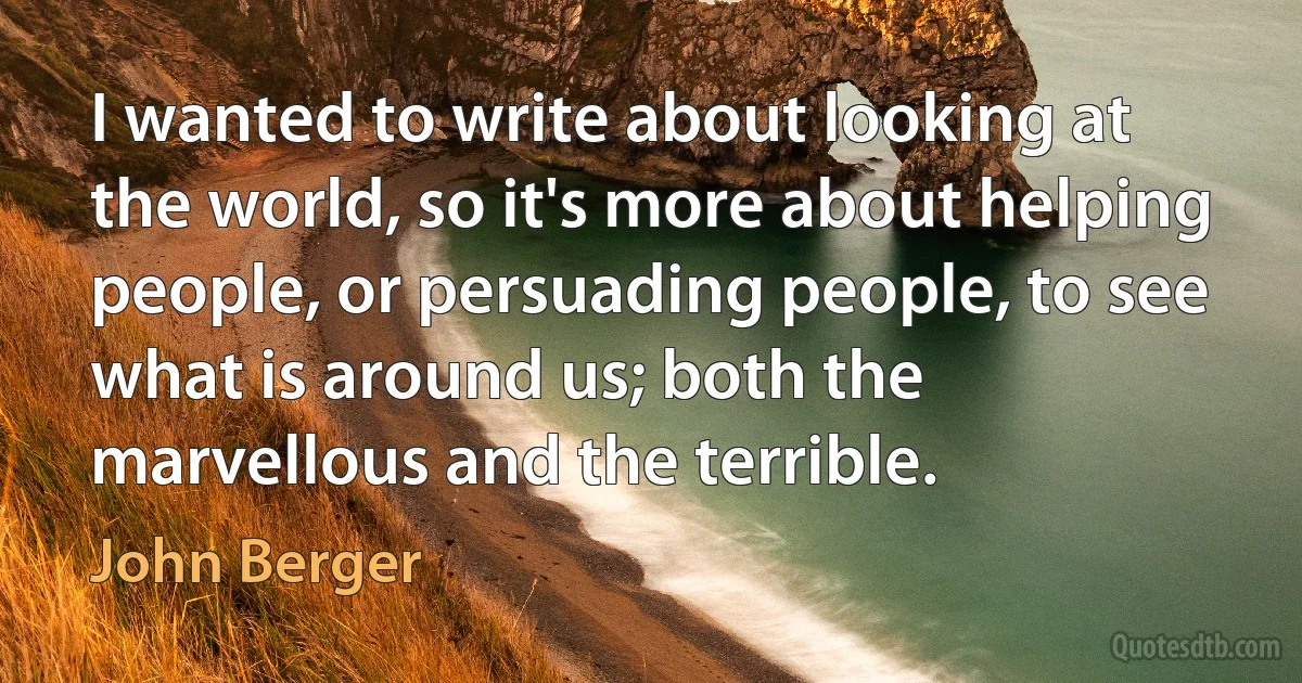 I wanted to write about looking at the world, so it's more about helping people, or persuading people, to see what is around us; both the marvellous and the terrible. (John Berger)