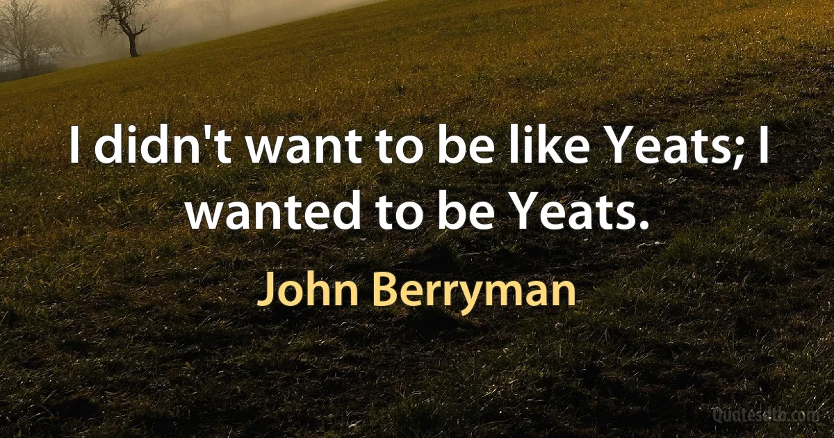 I didn't want to be like Yeats; I wanted to be Yeats. (John Berryman)