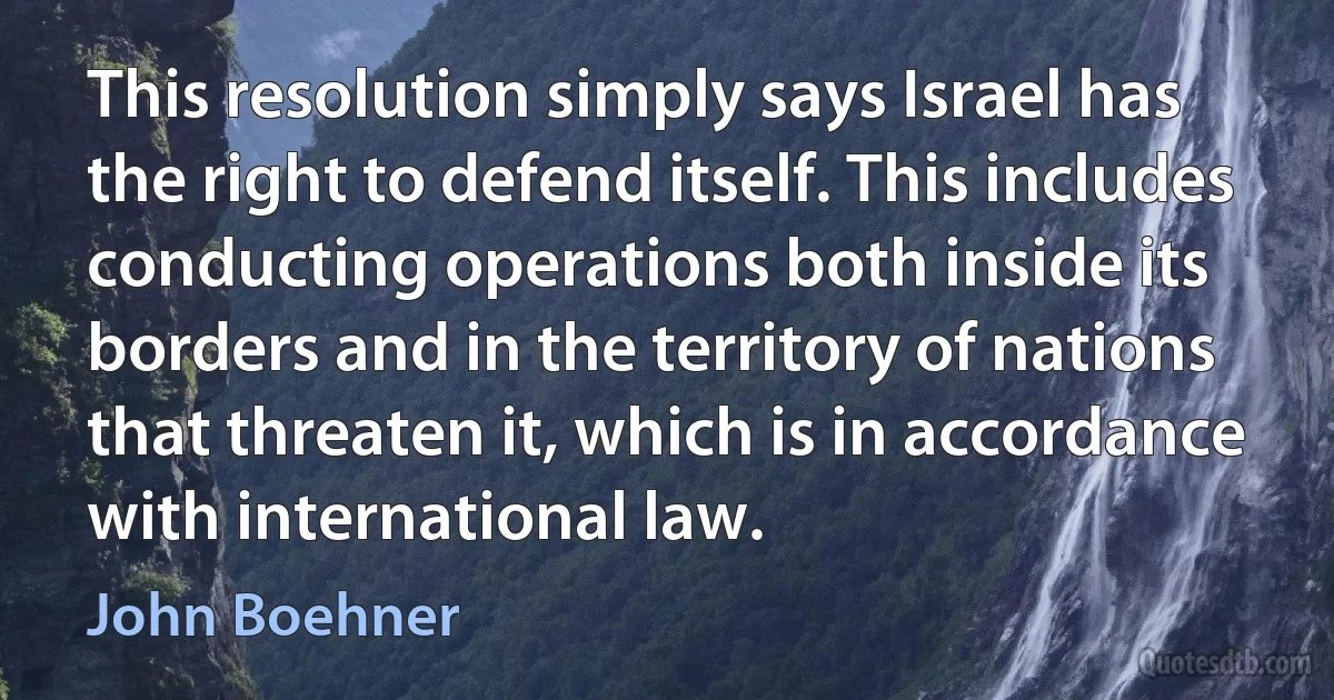 This resolution simply says Israel has the right to defend itself. This includes conducting operations both inside its borders and in the territory of nations that threaten it, which is in accordance with international law. (John Boehner)