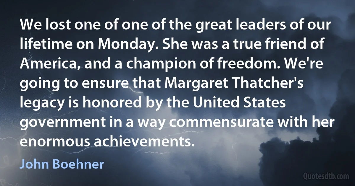 We lost one of one of the great leaders of our lifetime on Monday. She was a true friend of America, and a champion of freedom. We're going to ensure that Margaret Thatcher's legacy is honored by the United States government in a way commensurate with her enormous achievements. (John Boehner)