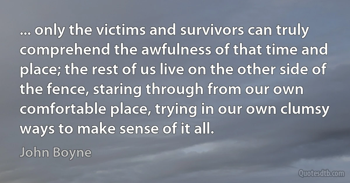 ... only the victims and survivors can truly comprehend the awfulness of that time and place; the rest of us live on the other side of the fence, staring through from our own comfortable place, trying in our own clumsy ways to make sense of it all. (John Boyne)