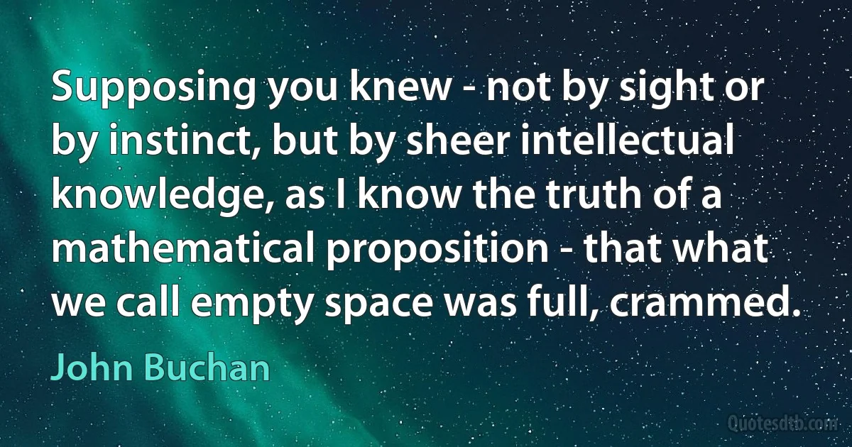 Supposing you knew - not by sight or by instinct, but by sheer intellectual knowledge, as I know the truth of a mathematical proposition - that what we call empty space was full, crammed. (John Buchan)