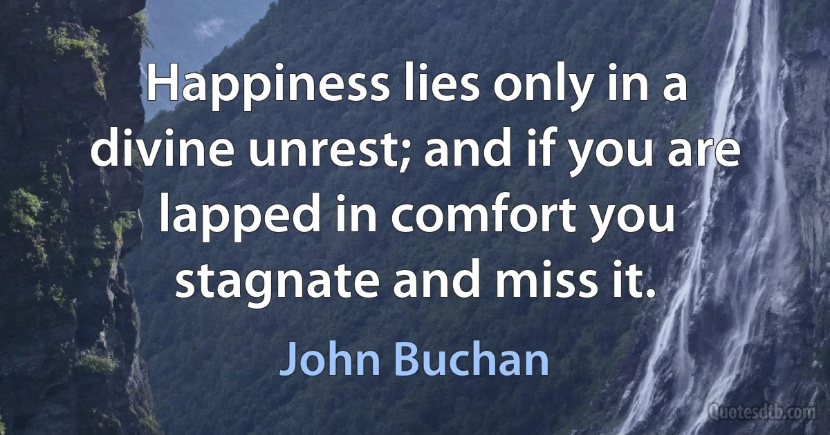 Happiness lies only in a divine unrest; and if you are lapped in comfort you stagnate and miss it. (John Buchan)