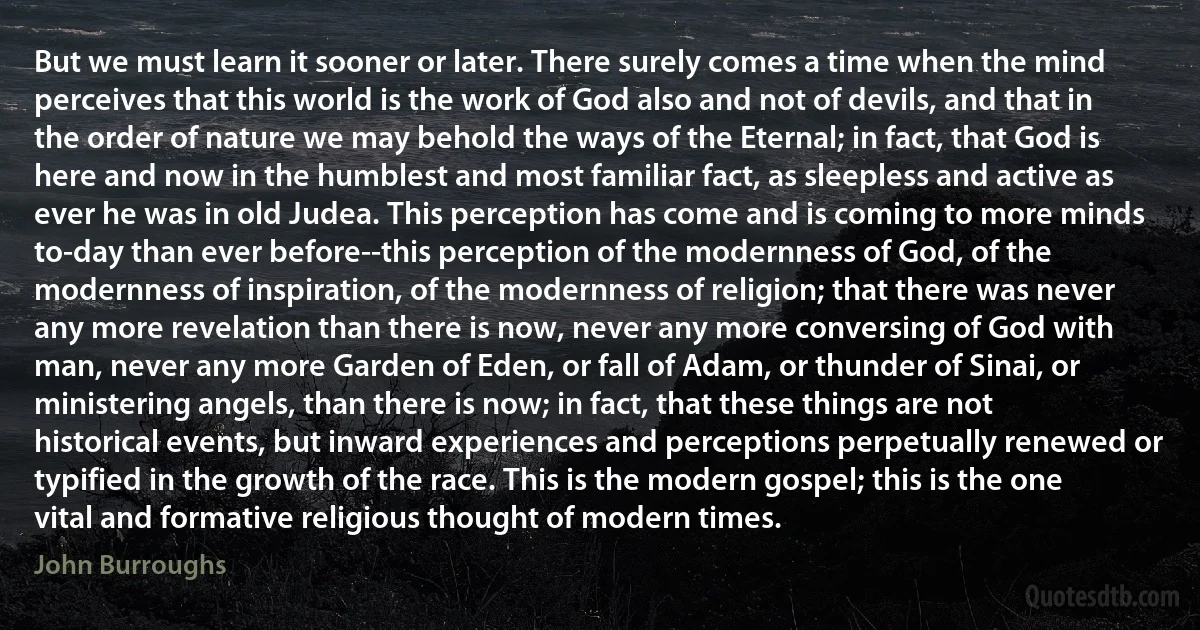 But we must learn it sooner or later. There surely comes a time when the mind perceives that this world is the work of God also and not of devils, and that in the order of nature we may behold the ways of the Eternal; in fact, that God is here and now in the humblest and most familiar fact, as sleepless and active as ever he was in old Judea. This perception has come and is coming to more minds to-day than ever before--this perception of the modernness of God, of the modernness of inspiration, of the modernness of religion; that there was never any more revelation than there is now, never any more conversing of God with man, never any more Garden of Eden, or fall of Adam, or thunder of Sinai, or ministering angels, than there is now; in fact, that these things are not historical events, but inward experiences and perceptions perpetually renewed or typified in the growth of the race. This is the modern gospel; this is the one vital and formative religious thought of modern times. (John Burroughs)