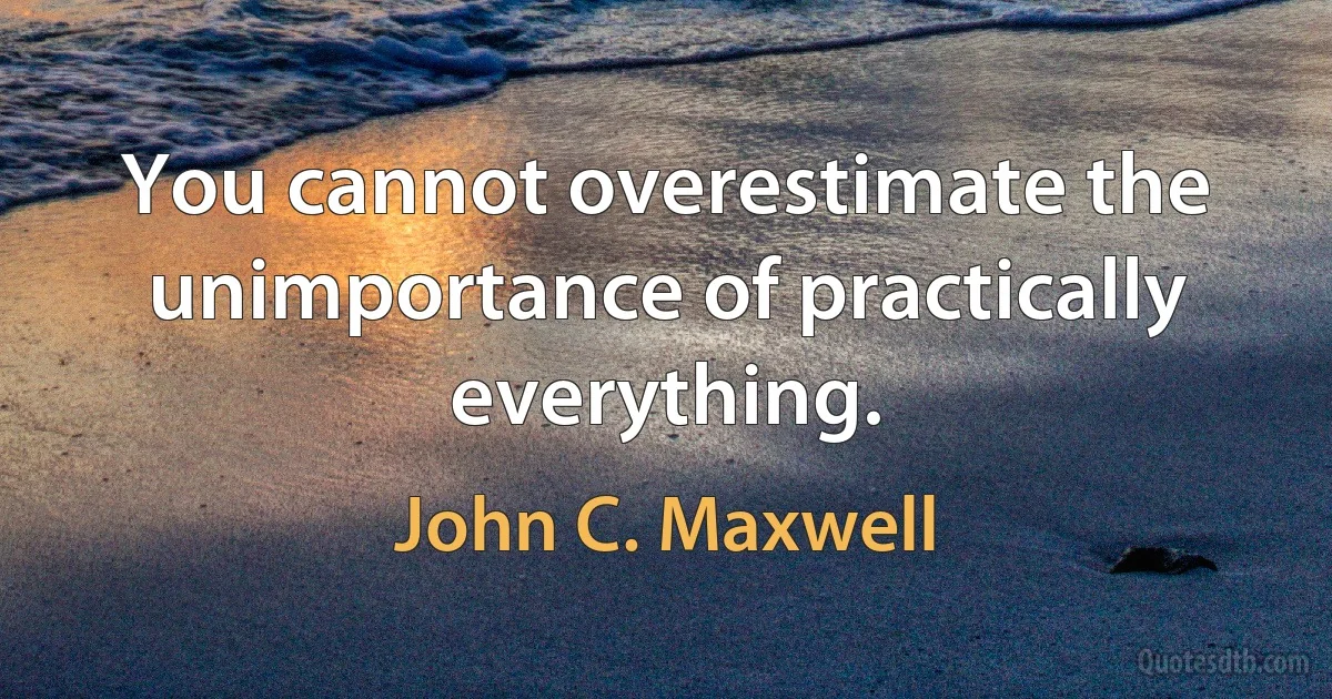 You cannot overestimate the unimportance of practically everything. (John C. Maxwell)