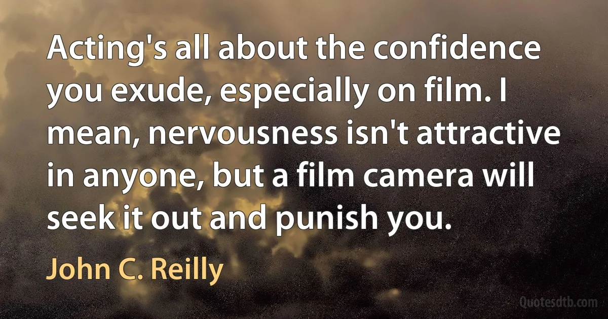 Acting's all about the confidence you exude, especially on film. I mean, nervousness isn't attractive in anyone, but a film camera will seek it out and punish you. (John C. Reilly)