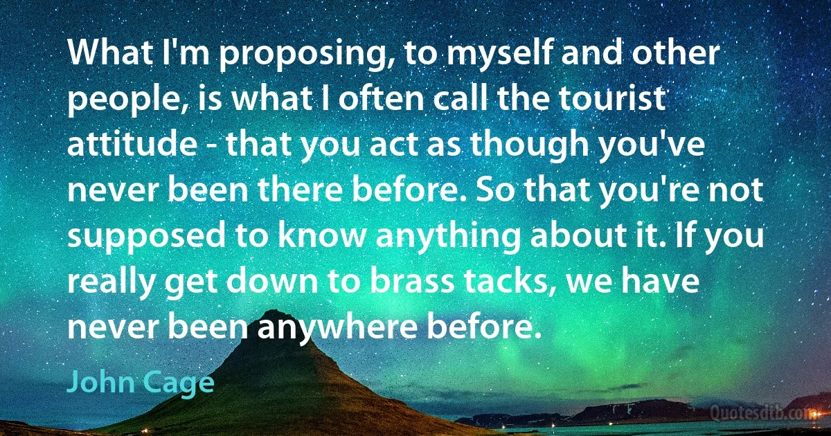 What I'm proposing, to myself and other people, is what I often call the tourist attitude - that you act as though you've never been there before. So that you're not supposed to know anything about it. If you really get down to brass tacks, we have never been anywhere before. (John Cage)