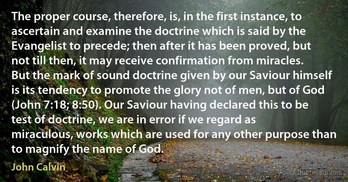 The proper course, therefore, is, in the first instance, to ascertain and examine the doctrine which is said by the Evangelist to precede; then after it has been proved, but not till then, it may receive confirmation from miracles. But the mark of sound doctrine given by our Saviour himself is its tendency to promote the glory not of men, but of God (John 7:18; 8:50). Our Saviour having declared this to be test of doctrine, we are in error if we regard as miraculous, works which are used for any other purpose than to magnify the name of God. (John Calvin)