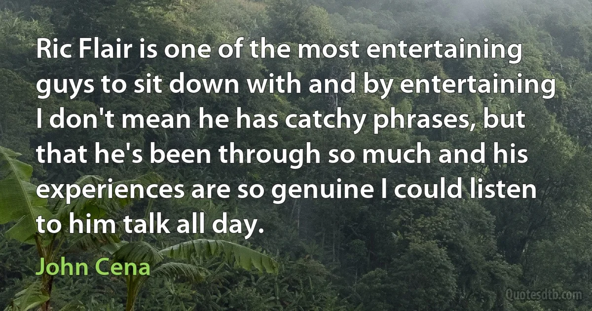 Ric Flair is one of the most entertaining guys to sit down with and by entertaining I don't mean he has catchy phrases, but that he's been through so much and his experiences are so genuine I could listen to him talk all day. (John Cena)