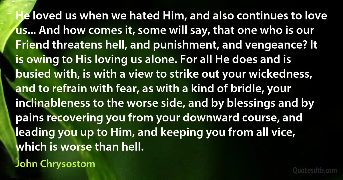 He loved us when we hated Him, and also continues to love us... And how comes it, some will say, that one who is our Friend threatens hell, and punishment, and vengeance? It is owing to His loving us alone. For all He does and is busied with, is with a view to strike out your wickedness, and to refrain with fear, as with a kind of bridle, your inclinableness to the worse side, and by blessings and by pains recovering you from your downward course, and leading you up to Him, and keeping you from all vice, which is worse than hell. (John Chrysostom)