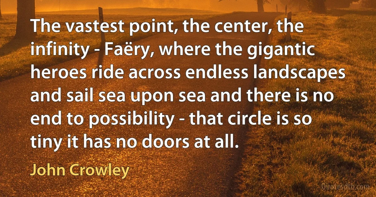 The vastest point, the center, the infinity - Faëry, where the gigantic heroes ride across endless landscapes and sail sea upon sea and there is no end to possibility - that circle is so tiny it has no doors at all. (John Crowley)