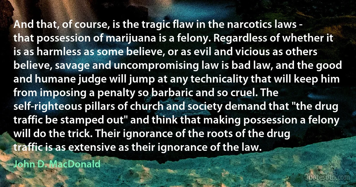 And that, of course, is the tragic flaw in the narcotics laws - that possession of marijuana is a felony. Regardless of whether it is as harmless as some believe, or as evil and vicious as others believe, savage and uncompromising law is bad law, and the good and humane judge will jump at any technicality that will keep him from imposing a penalty so barbaric and so cruel. The self-righteous pillars of church and society demand that "the drug traffic be stamped out" and think that making possession a felony will do the trick. Their ignorance of the roots of the drug traffic is as extensive as their ignorance of the law. (John D. MacDonald)