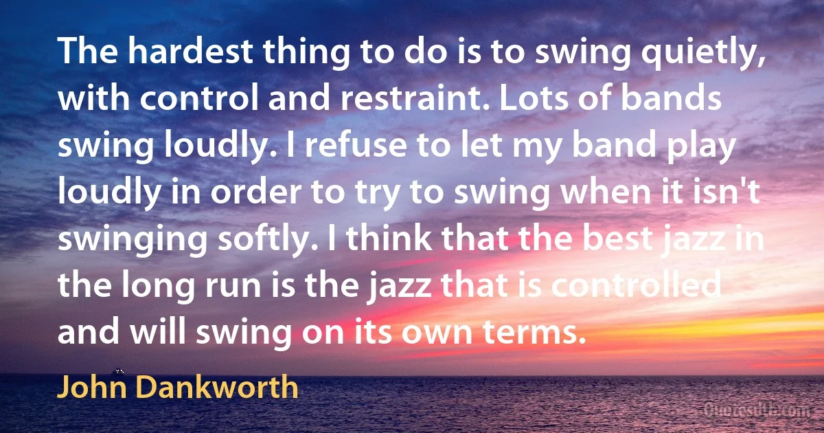 The hardest thing to do is to swing quietly, with control and restraint. Lots of bands swing loudly. I refuse to let my band play loudly in order to try to swing when it isn't swinging softly. I think that the best jazz in the long run is the jazz that is controlled and will swing on its own terms. (John Dankworth)