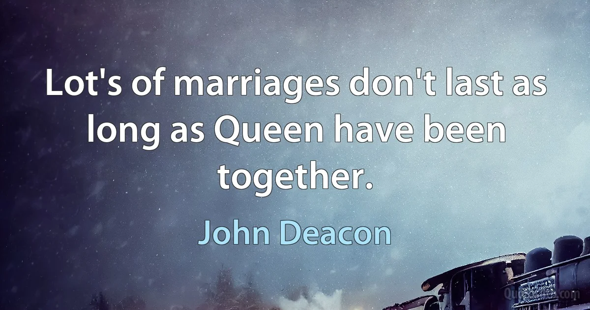 Lot's of marriages don't last as long as Queen have been together. (John Deacon)