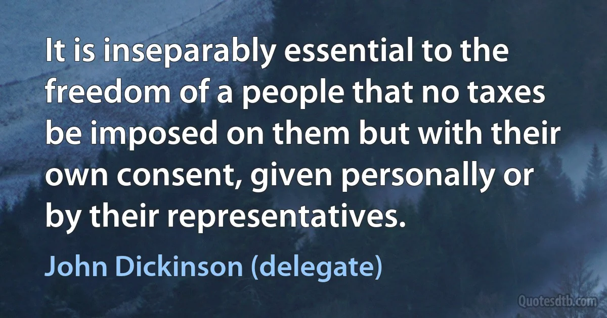 It is inseparably essential to the freedom of a people that no taxes be imposed on them but with their own consent, given personally or by their representatives. (John Dickinson (delegate))