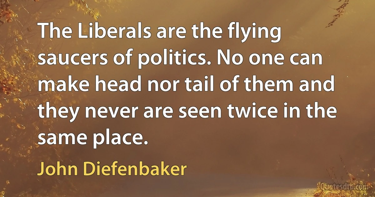 The Liberals are the flying saucers of politics. No one can make head nor tail of them and they never are seen twice in the same place. (John Diefenbaker)