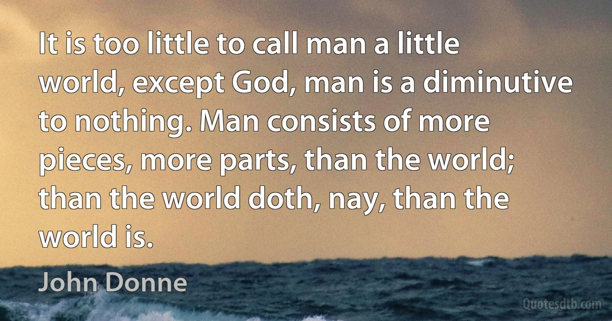 It is too little to call man a little world, except God, man is a diminutive to nothing. Man consists of more pieces, more parts, than the world; than the world doth, nay, than the world is. (John Donne)