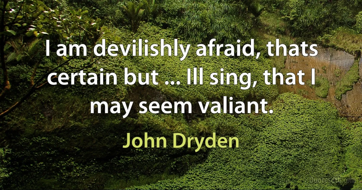 I am devilishly afraid, thats certain but ... Ill sing, that I may seem valiant. (John Dryden)