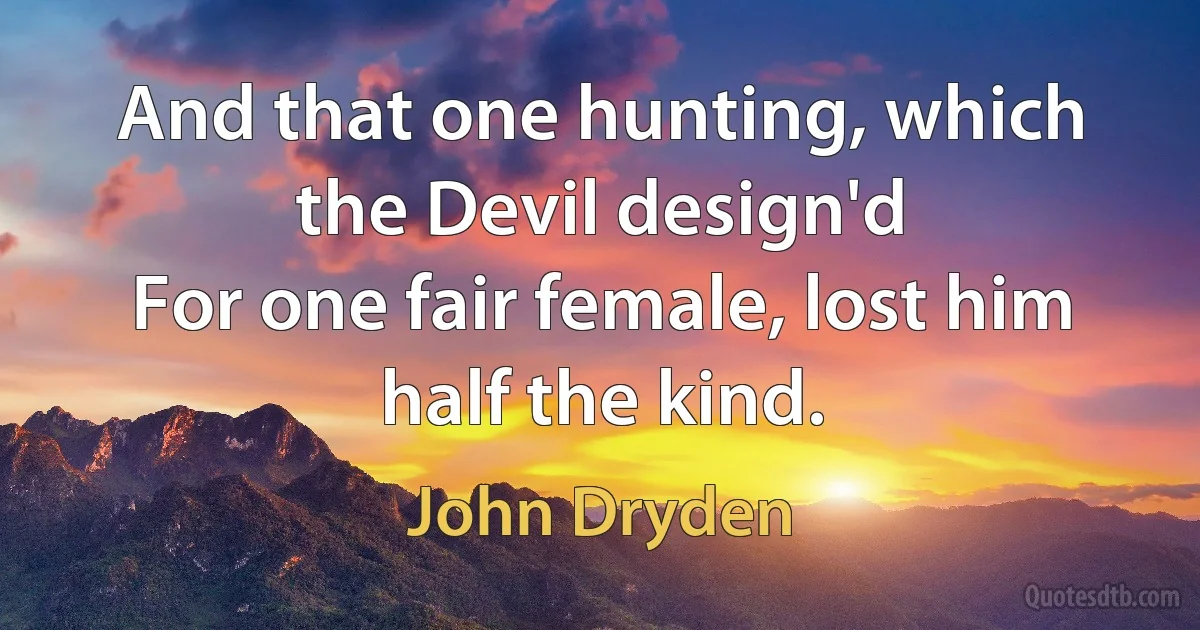 And that one hunting, which the Devil design'd
For one fair female, lost him half the kind. (John Dryden)