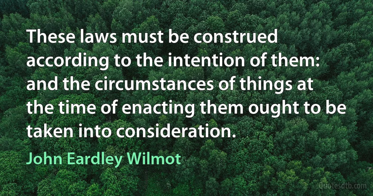 These laws must be construed according to the intention of them: and the circumstances of things at the time of enacting them ought to be taken into consideration. (John Eardley Wilmot)