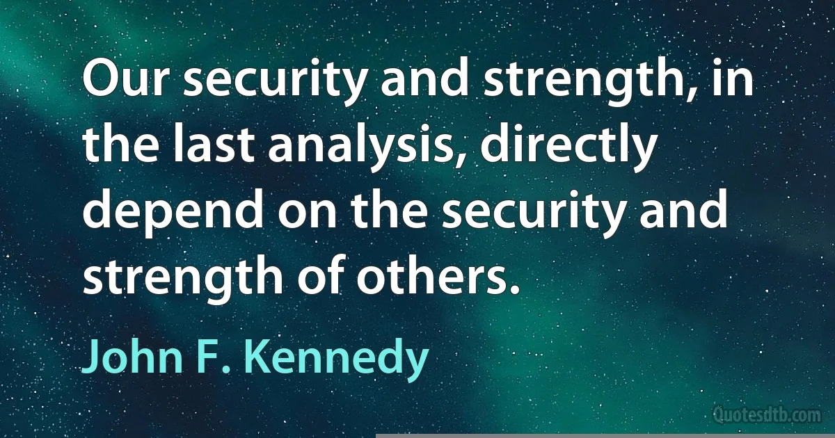 Our security and strength, in the last analysis, directly depend on the security and strength of others. (John F. Kennedy)