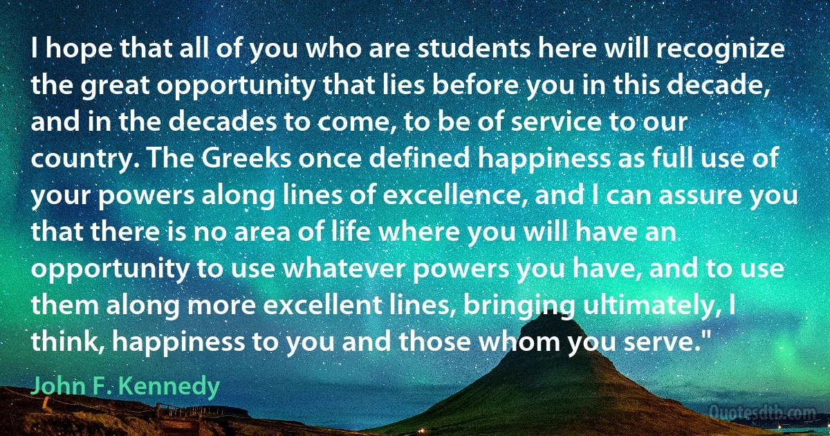 I hope that all of you who are students here will recognize the great opportunity that lies before you in this decade, and in the decades to come, to be of service to our country. The Greeks once defined happiness as full use of your powers along lines of excellence, and I can assure you that there is no area of life where you will have an opportunity to use whatever powers you have, and to use them along more excellent lines, bringing ultimately, I think, happiness to you and those whom you serve." (John F. Kennedy)