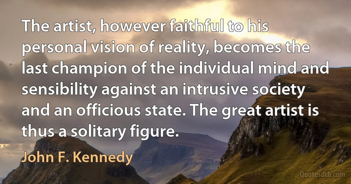 The artist, however faithful to his personal vision of reality, becomes the last champion of the individual mind and sensibility against an intrusive society and an officious state. The great artist is thus a solitary figure. (John F. Kennedy)