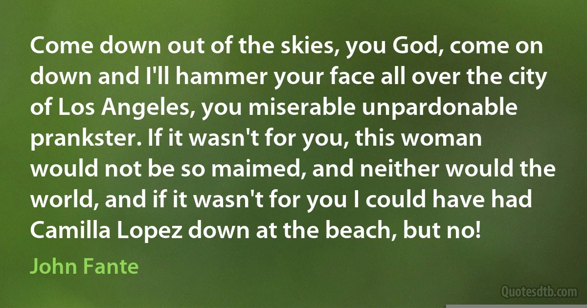 Come down out of the skies, you God, come on down and I'll hammer your face all over the city of Los Angeles, you miserable unpardonable prankster. If it wasn't for you, this woman would not be so maimed, and neither would the world, and if it wasn't for you I could have had Camilla Lopez down at the beach, but no! (John Fante)