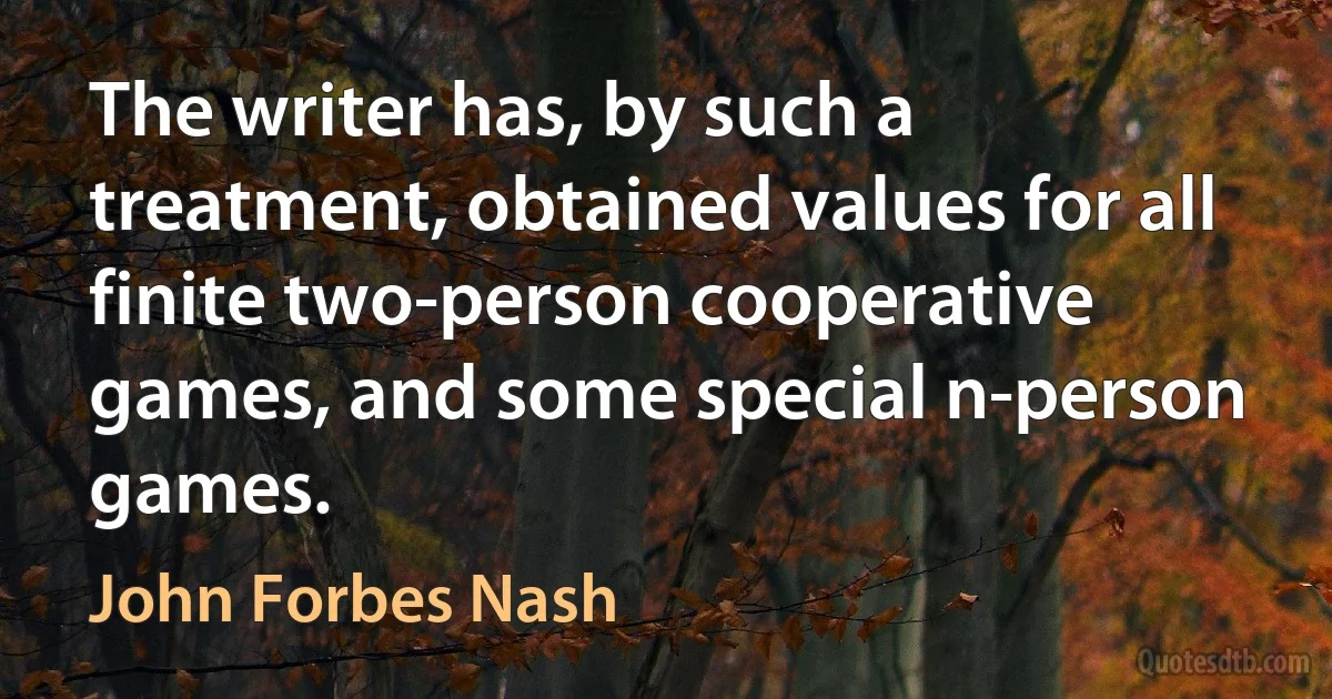 The writer has, by such a treatment, obtained values for all finite two-person cooperative games, and some special n-person games. (John Forbes Nash)