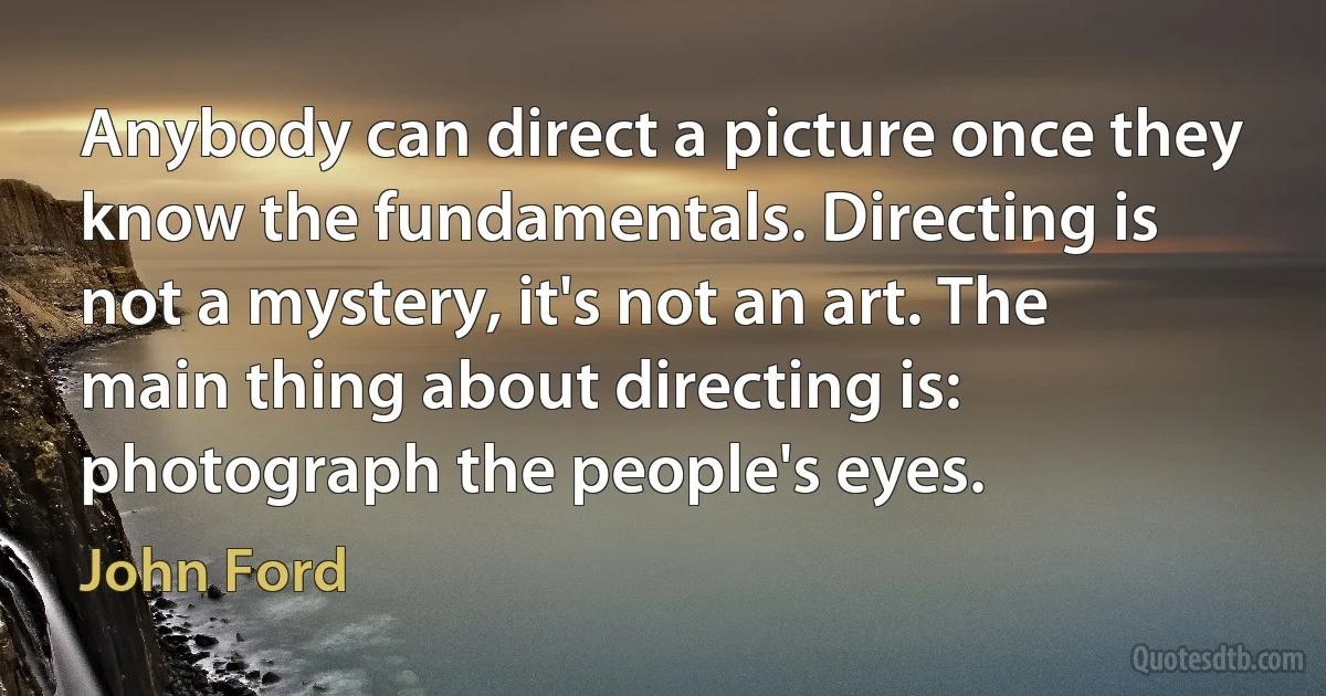 Anybody can direct a picture once they know the fundamentals. Directing is not a mystery, it's not an art. The main thing about directing is: photograph the people's eyes. (John Ford)