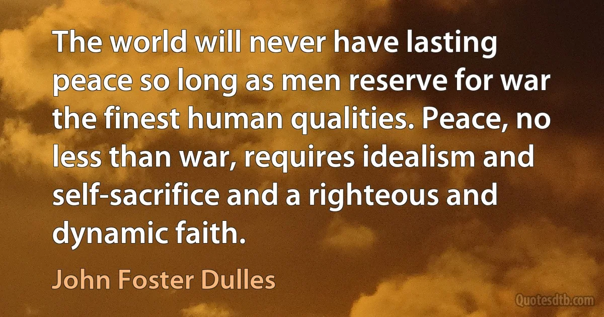 The world will never have lasting peace so long as men reserve for war the finest human qualities. Peace, no less than war, requires idealism and self-sacrifice and a righteous and dynamic faith. (John Foster Dulles)