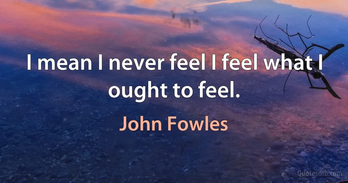 I mean I never feel I feel what I ought to feel. (John Fowles)