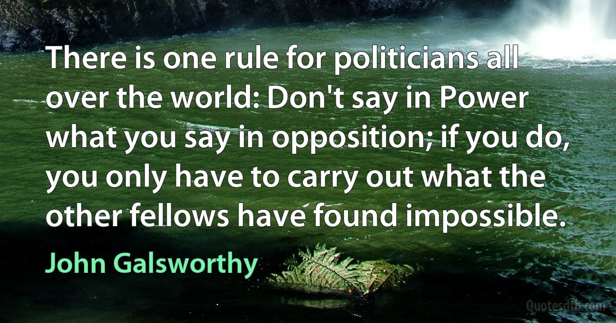 There is one rule for politicians all over the world: Don't say in Power what you say in opposition; if you do, you only have to carry out what the other fellows have found impossible. (John Galsworthy)