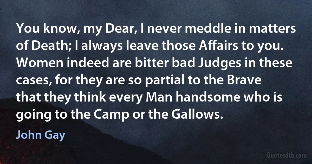 You know, my Dear, I never meddle in matters of Death; I always leave those Affairs to you. Women indeed are bitter bad Judges in these cases, for they are so partial to the Brave that they think every Man handsome who is going to the Camp or the Gallows. (John Gay)