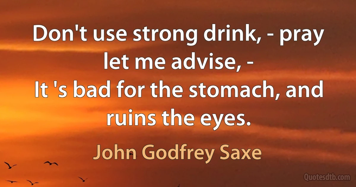 Don't use strong drink, - pray let me advise, -
It 's bad for the stomach, and ruins the eyes. (John Godfrey Saxe)