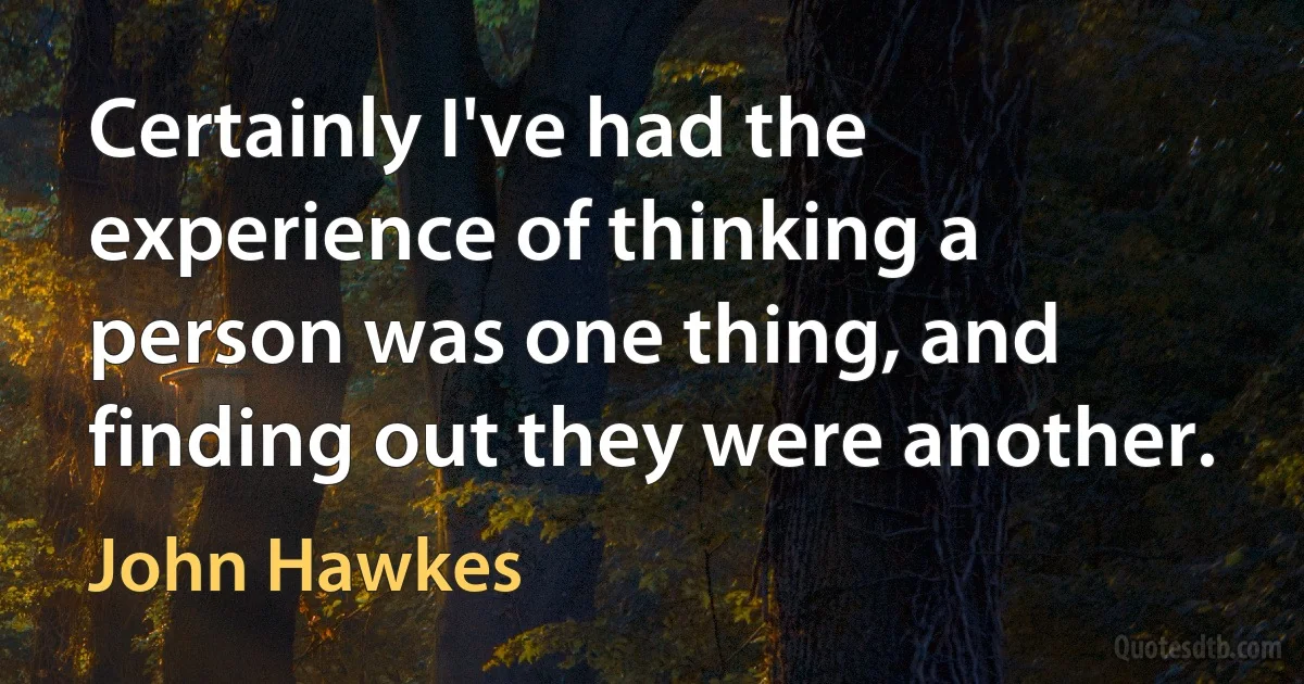 Certainly I've had the experience of thinking a person was one thing, and finding out they were another. (John Hawkes)