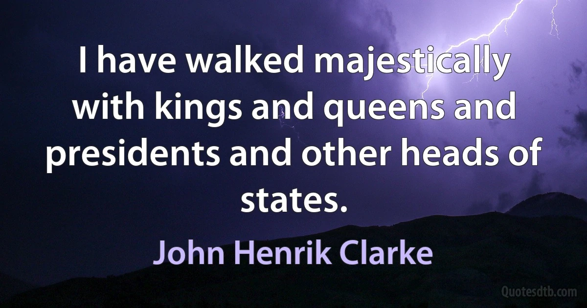 I have walked majestically with kings and queens and presidents and other heads of states. (John Henrik Clarke)