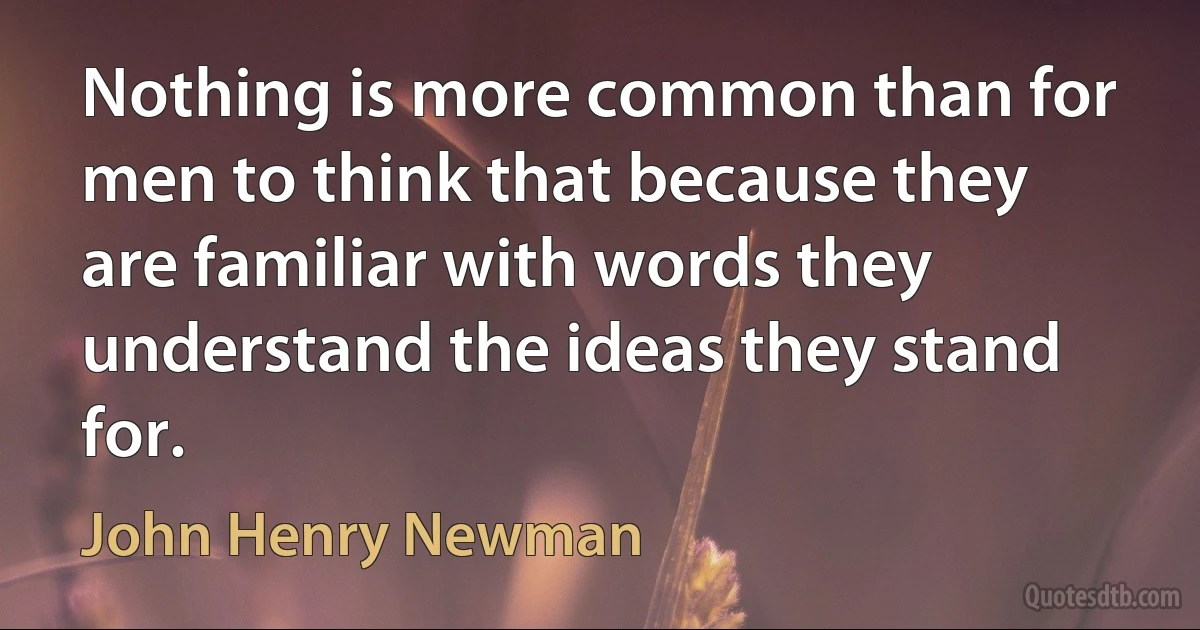 Nothing is more common than for men to think that because they are familiar with words they understand the ideas they stand for. (John Henry Newman)